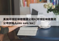 美国环球区块链健康公司6[环球区块链集团公司创始人ceo sam lee]