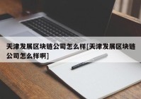 天津发展区块链公司怎么样[天津发展区块链公司怎么样啊]